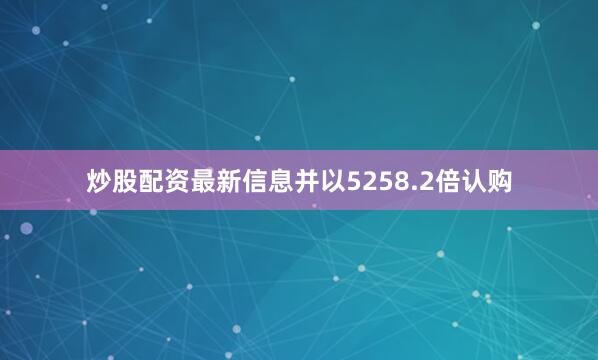 炒股配资最新信息并以5258.2倍认购
