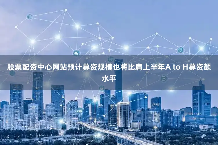 股票配资中心网站预计募资规模也将比肩上半年A to H募资额水平