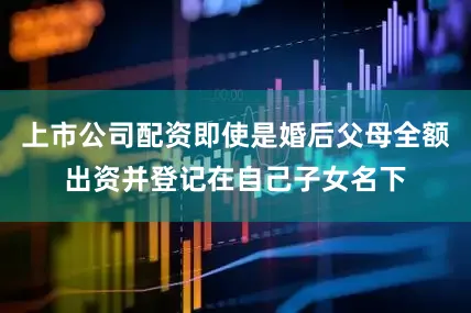 上市公司配资即使是婚后父母全额出资并登记在自己子女名下