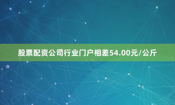 股票配资公司行业门户相差54.00元/公斤