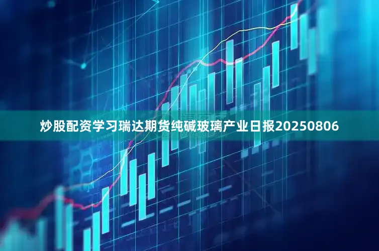 炒股配资学习瑞达期货纯碱玻璃产业日报20250806