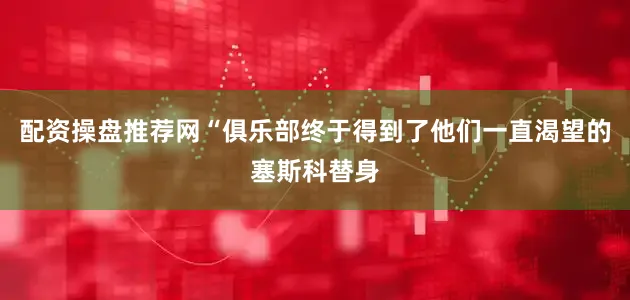 配资操盘推荐网　　“俱乐部终于得到了他们一直渴望的塞斯科替身