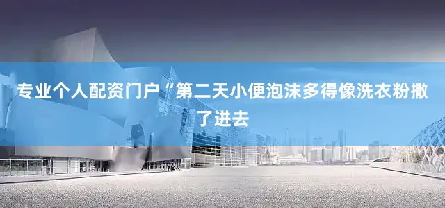 专业个人配资门户“第二天小便泡沫多得像洗衣粉撒了进去