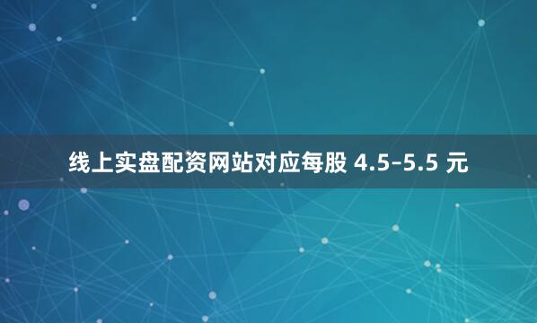 线上实盘配资网站对应每股 4.5–5.5 元