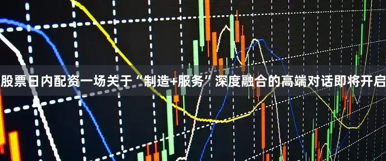 股票日内配资一场关于“制造+服务”深度融合的高端对话即将开启